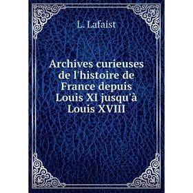 

Книга Archives curieuses de l'histoire de France depuis Louis XI jusqu'à Louis XVIII. L. Lafaist