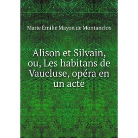 

Книга Alison et Silvain, ou, Les habitans de Vaucluse, opéra en un acte. Marie Êmilie Mayon de Montanclos