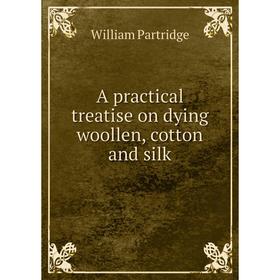 

Книга A practical treatise on dying woollen, cotton and silk. William Partridge