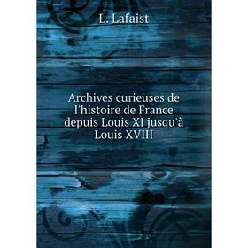 

Книга Archives curieuses de l'histoire de France depuis Louis XI jusqu'à Louis XVIII. L. Lafaist