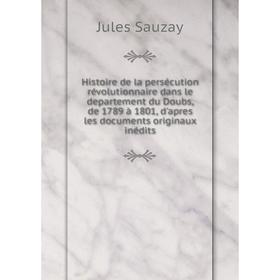

Книга Histoire de la persécution révolutionnaire dans le departement du Doubs, de 1789 à 1801, d'apres les documents originaux inédits. Jules Sauzay