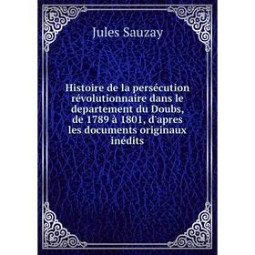 

Книга Histoire de la persécution révolutionnaire dans le departement du Doubs, de 1789 à 1801, d'apres les documents originaux inédits. Jules Sauzay