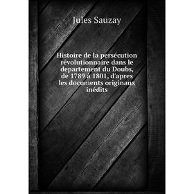

Книга Histoire de la persécution révolutionnaire dans le departement du Doubs, de 1789 à 1801, d'apres les documents originaux inédits. Jules Sauzay