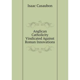 

Книга Anglican Catholicity Vindicated Against Roman Innovations. Isaac Casaubon