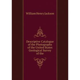 

Книга Descriptive Catalogue of the Photographs of the United States Geological Survey of the. William Henry Jackson
