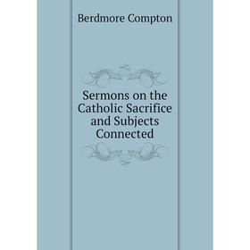 

Книга Sermons on the Catholic Sacrifice and Subjects Connected. Berdmore Compton