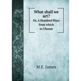 

Книга What shall we act Or, A Hundred Plays from which to Choose. M. E. James