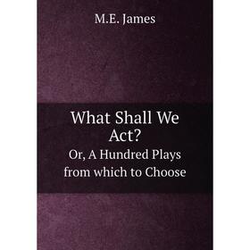 

Книга What Shall We ActOr, A Hundred Plays from which to Choose. M. E. James