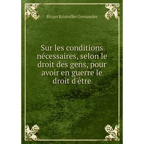 

Книга Sur les conditions nécessaires, selon le droit des gens, pour avoir en guerre le droit d'être. Birger Kristoffer Grenander