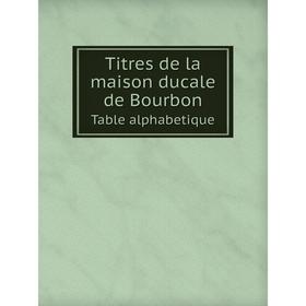 

Книга Titres de la maison ducale de BourbonTable alphabetique. Jean Louis Alphonse Huillard-Breholles, Albert Lecoy de la Marche