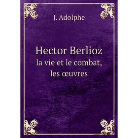 

Книга Hector Berliozla vie et le combat, les œuvres. J. Adolphe