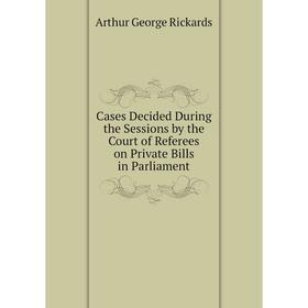 

Книга Cases Decided During the Sessions by the Court of Referees on Private Bills in Parliament. Arthur George Rickards