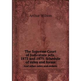 

Книга The Supreme Court of Judicature acts, 1873 and 1875. Schedule of rules and formsAnd other rules and orders. Arthur Wilson