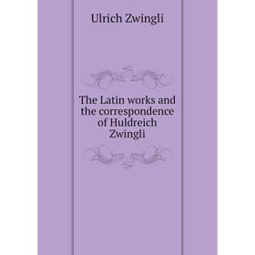 

Книга The Latin works and the correspondence of Huldreich Zwingli. Ulrich Zwingli