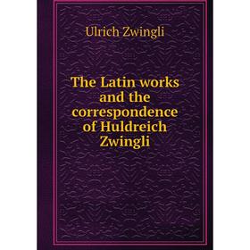 

Книга The Latin works and the correspondence of Huldreich Zwingli. Ulrich Zwingli