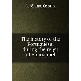 

Книга The history of the Portuguese, during the reign of Emmanuel. Jerónimo Osório