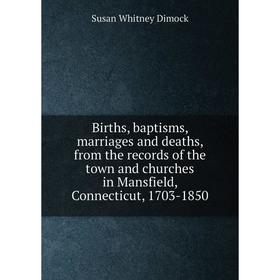 

Книга Births, baptisms, marriages and deaths, from the records of the town and churches in Mansfield, Connecticut, 1703-1850. Susan Whitney Dimock