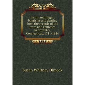 

Книга Births, marriages, baptisms and deaths, from the records of the town and churches in Coventry, Connecticut, 1711-1844. Susan Whitney Dimock