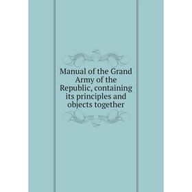 

Книга Manual of the Grand Army of the Republic, containing its principles and objects together