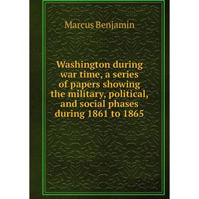 

Книга Washington during war time, a series of papers showing the military, political, and social phases during 1861 to 1865. Marcus Benjamin