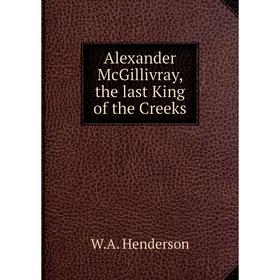 

Книга Alexander McGillivray, the last King of the Creeks. W. A. Henderson