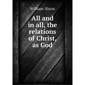 

Книга All and in all, the relations of Christ, as God. William Nixon