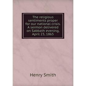 

Книга The religious sentiments proper for our national crisis. A sermon delivered on Sabbath evening, April 23, 1865. Henry Smith