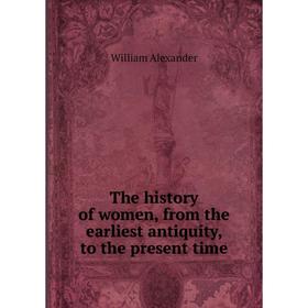 

Книга The history of women, from the earliest antiquity, to the present time. William Alexander