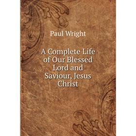 

Книга A Complete Life of Our Blessed Lord and Saviour, Jesus Christ. Paul Wright