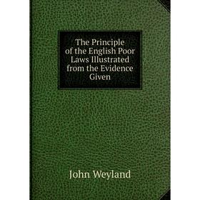 

Книга The Principle of the English Poor Laws Illustrated from the Evidence Given. John Weyland