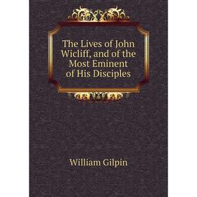 

Книга The Lives of John Wicliff, and of the Most Eminent of His Disciples. Gilpin William