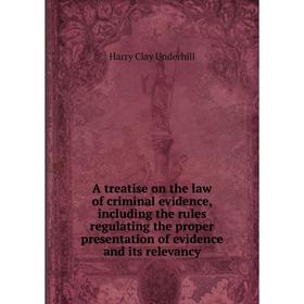 

Книга A treatise on the law of criminal evidence, including the rules regulating the proper presentation of evidence and its relevancy. Harry Clay Und