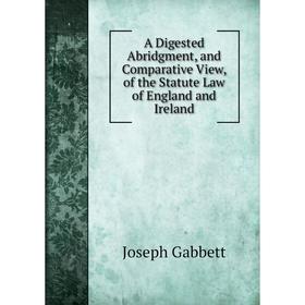 

Книга A Digested Abridgment, and Comparative View, of the Statute Law of England and Ireland. Joseph Gabbett