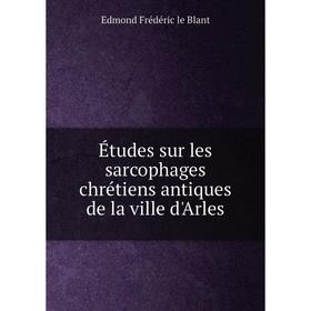 

Книга Études sur les sarcophages chrétiens antiques de la ville d'Arles. Edmond Frédéric le Blant