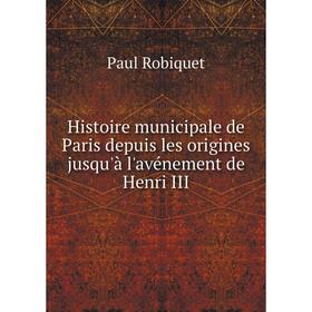 

Книга Histoire municipale de Paris depuis les origines jusqu'à l'avénement de Henri III. Paul Robiquet