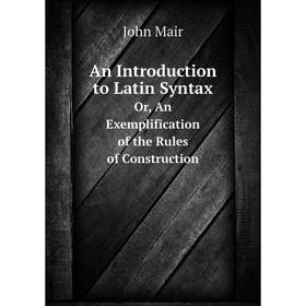 

Книга An Introduction to Latin SyntaxOr, An Exemplification of the Rules of Construction. John Mair