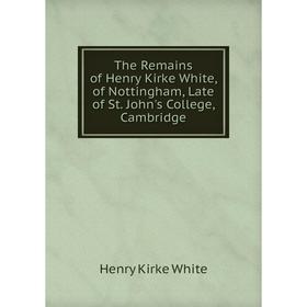 

Книга The Remains of Henry Kirke White, of Nottingham, Late of St. John's College, Cambridge. Henry Kirke White