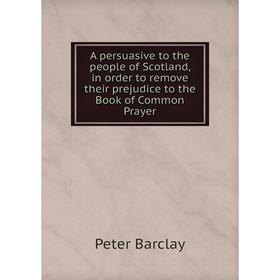 

Книга A persuasive to the people of Scotland, in order to remove their prejudice to the Book of Common Prayer. Peter Barclay