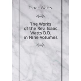 

Книга The Works of the Rev. Isaac Watts D. D. in Nine. Volumes. Isaac Watts