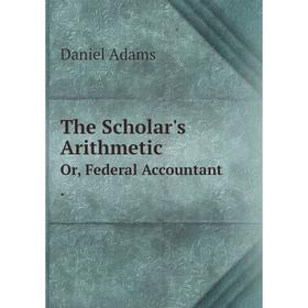 

Книга The Scholar's Arithmetic Or, Federal Accountant. Daniel Adams