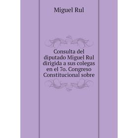 

Книга Consulta del diputado Miguel Rul dirigida a sus colegas en el 7o. Congreso Constitucional sobre. Miguel Rul
