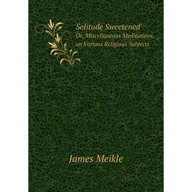 

Книга Solitude SweetenedOr, Miscellaneous Meditations, on Various Religious Subjects. James Meikle