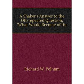 

Книга A Shaker's Answer to the Oft-repeated Question, What Would Become of the. Richard W. Pelham