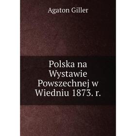 

Книга Polska na Wystawie Powszechnej w Wiedniu 1873. r. Agaton Giller