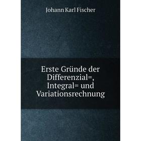 

Книга Erste Gründe der Differenzial=, Integral= und Variationsrechnung. Johann Karl Fischer