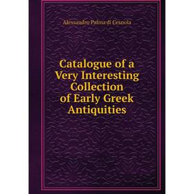 

Книга Catalogue of a Very Interesting Collection of Early Greek Antiquities. Alessandro Palma di Cesnola