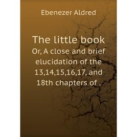 

Книга The little bookOr, A close and brief elucidation of the 13,14,15,16,17, and 18th chapters of. Ebenezer Aldred