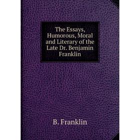 

Книга The Essays, Humorous, Moral and Literary of the Late Dr. Benjamin Franklin. B. Franklin