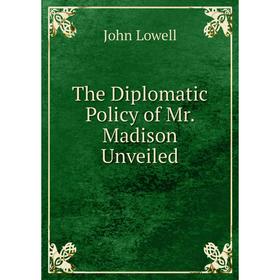 

Книга The Diplomatic Policy of Mr. Madison Unveiled. John Lowell