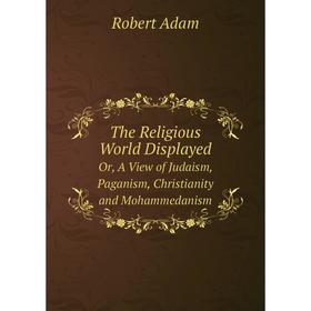 

Книга The Religious World Displayed Or, A View of Judaism, Paganism, Christianity and Mohammedanism. Robert Adam